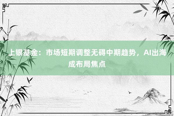 上银基金：市场短期调整无碍中期趋势，AI出海成布局焦点